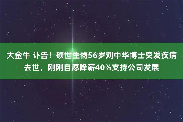 大金牛 讣告！硕世生物56岁刘中华博士突发疾病去世，刚刚自愿降薪40%支持公司发展