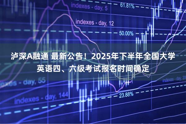 泸深A融通 最新公告！2025年下半年全国大学英语四、六级考试报名时间确定