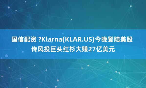 国信配资 ?Klarna(KLAR.US)今晚登陆美股 传风投巨头红杉大赚27亿美元