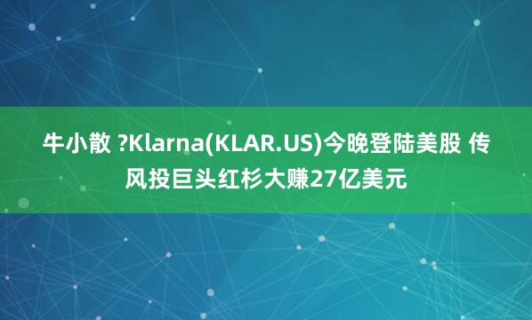 牛小散 ?Klarna(KLAR.US)今晚登陆美股 传风投巨头红杉大赚27亿美元