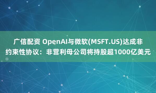 广信配资 OpenAI与微软(MSFT.US)达成非约束性协议：非营利母公司将持股超1000亿美元