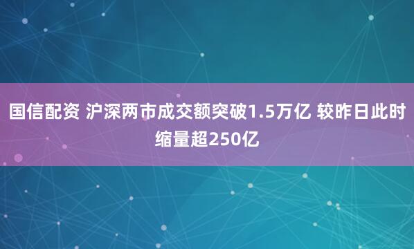 国信配资 沪深两市成交额突破1.5万亿 较昨日此时缩量超250亿