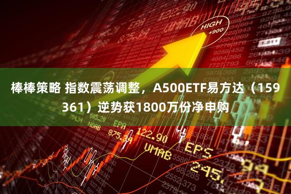 棒棒策略 指数震荡调整，A500ETF易方达（159361）逆势获1800万份净申购