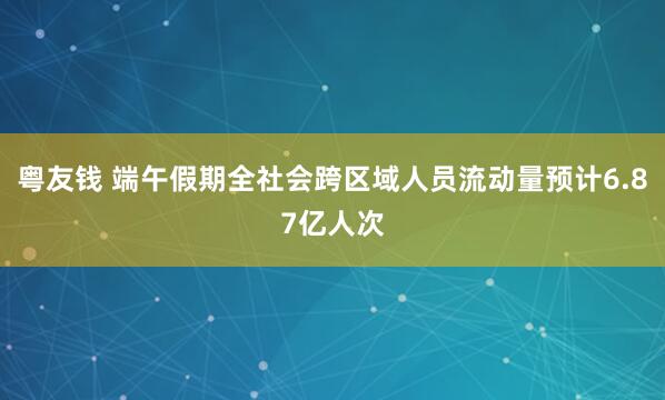 粤友钱 端午假期全社会跨区域人员流动量预计6.87亿人次