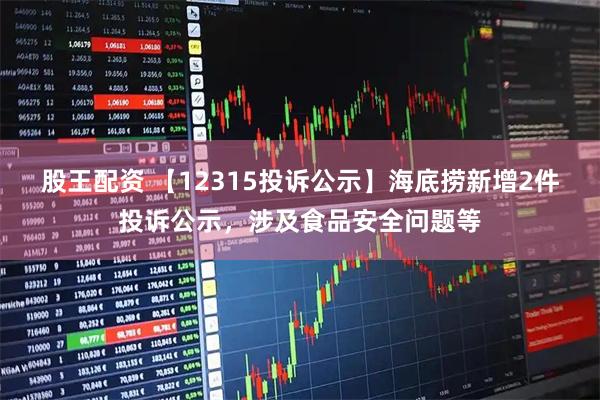 股王配资 【12315投诉公示】海底捞新增2件投诉公示，涉及食品安全问题等
