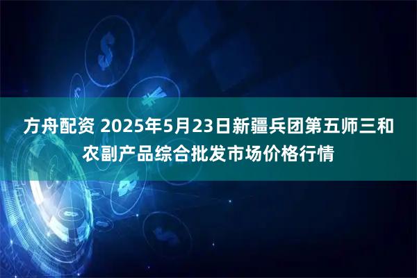 方舟配资 2025年5月23日新疆兵团第五师三和农副产品综合批发市场价格行情