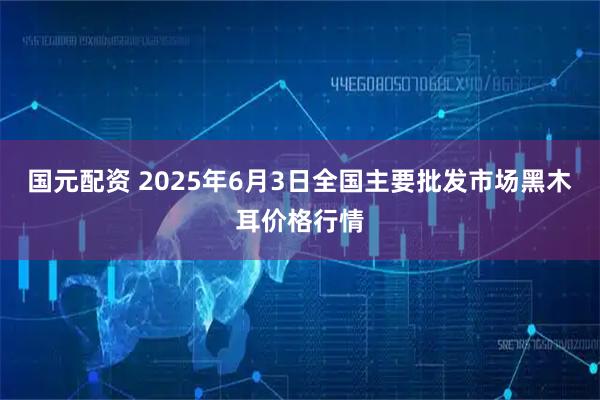 国元配资 2025年6月3日全国主要批发市场黑木耳价格行情