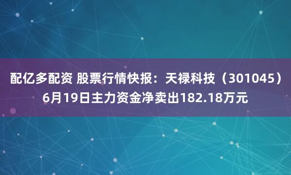 配亿多配资 股票行情快报：天禄科技（301045）6月19日主力资金净卖出182.18万元