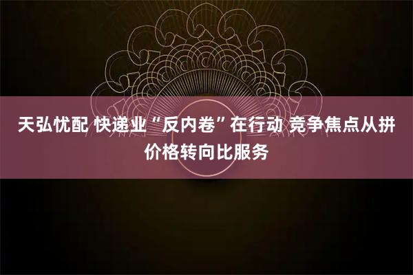 天弘忧配 快递业“反内卷”在行动 竞争焦点从拼价格转向比服务