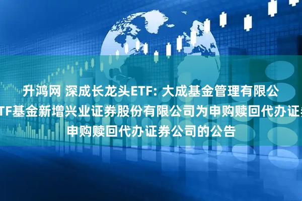 升鸿网 深成长龙头ETF: 大成基金管理有限公司旗下部分ETF基金新增兴业证券股份有限公司为申购赎回代办证券公司的公告