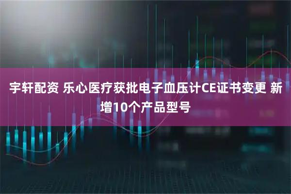 宇轩配资 乐心医疗获批电子血压计CE证书变更 新增10个产品型号