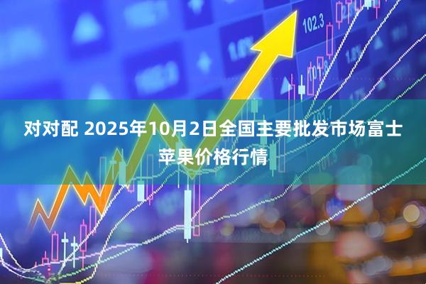 对对配 2025年10月2日全国主要批发市场富士苹果价格行情