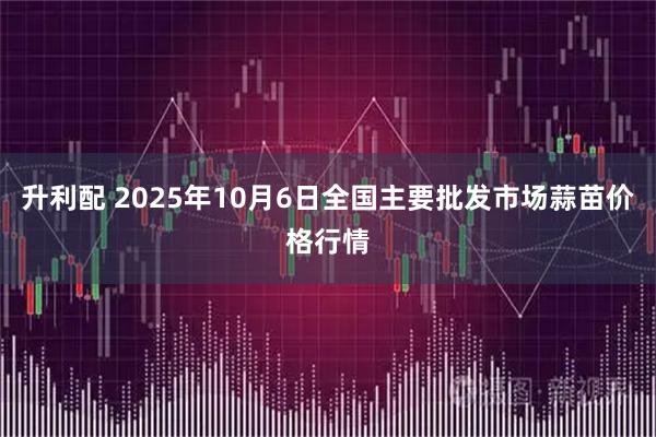 升利配 2025年10月6日全国主要批发市场蒜苗价格行情