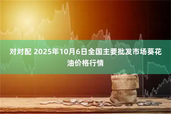 对对配 2025年10月6日全国主要批发市场葵花油价格行情