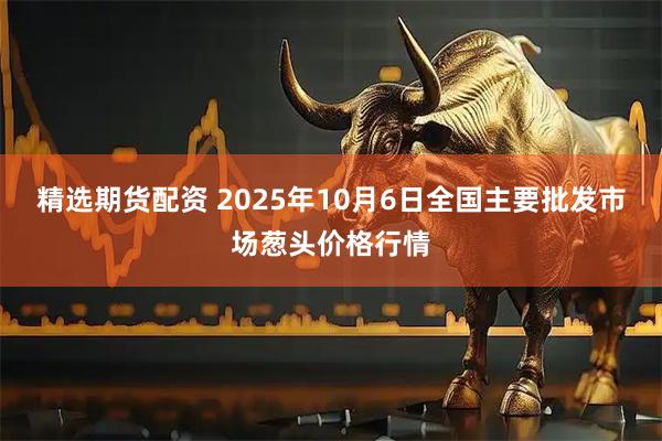 精选期货配资 2025年10月6日全国主要批发市场葱头价格行情