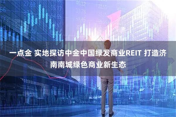 一点金 实地探访中金中国绿发商业REIT 打造济南南城绿色商业新生态