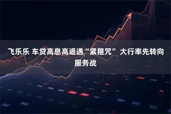 飞乐乐 车贷高息高返遇“紧箍咒” 大行率先转向服务战