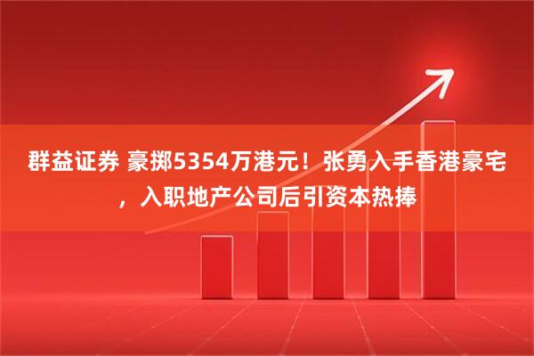 群益证券 豪掷5354万港元！张勇入手香港豪宅，入职地产公司后引资本热捧