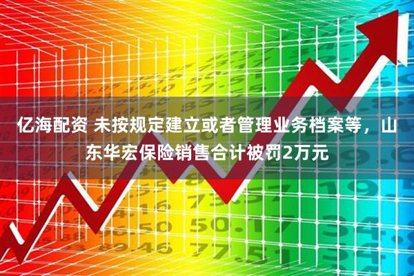 亿海配资 未按规定建立或者管理业务档案等，山东华宏保险销售合计被罚2万元