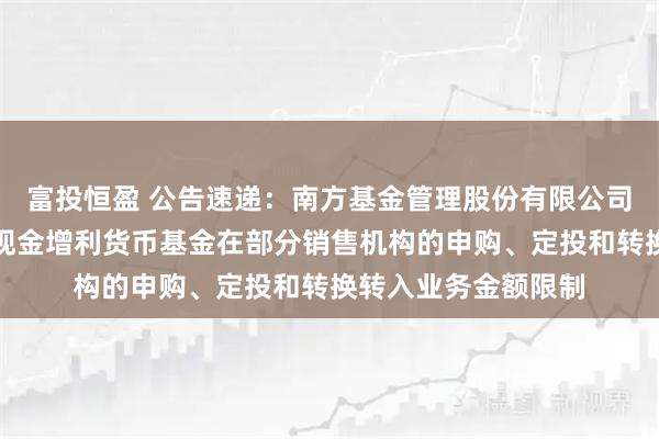 富投恒盈 公告速递：南方基金管理股份有限公司关于调整旗下南方现金增利货币基金在部分销售机构的申购、定投和转换转入业务金额限制