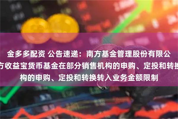 金多多配资 公告速递：南方基金管理股份有限公司关于调整旗下南方收益宝货币基金在部分销售机构的申购、定投和转换转入业务金额限制