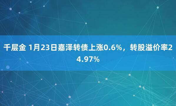 千层金 1月23日嘉泽转债上涨0.6%，转股溢价率24.97%