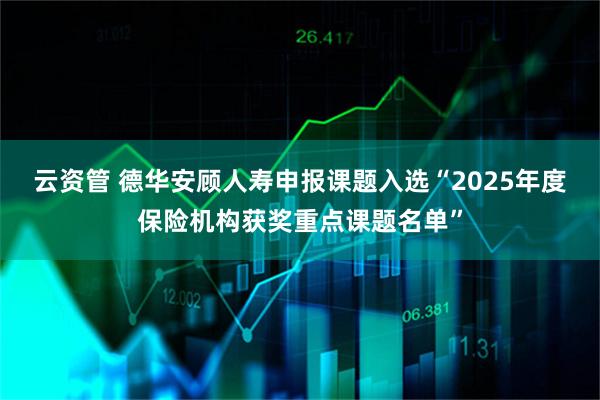 云资管 德华安顾人寿申报课题入选“2025年度保险机构获奖重点课题名单”