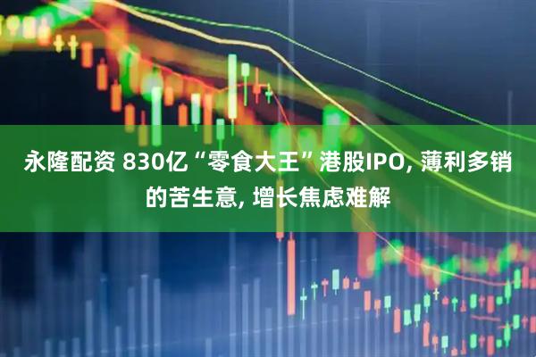 永隆配资 830亿“零食大王”港股IPO, 薄利多销的苦生意, 增长焦虑难解
