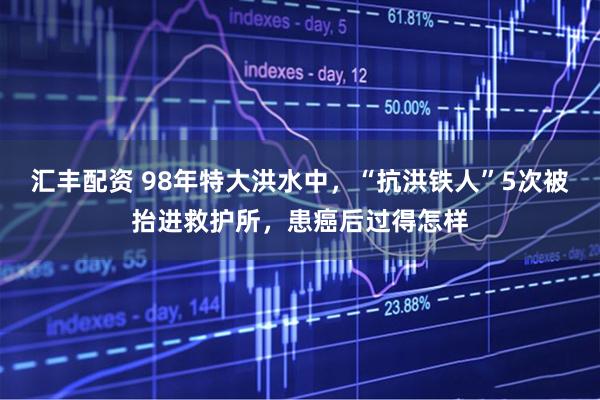 汇丰配资 98年特大洪水中，“抗洪铁人”5次被抬进救护所，患癌后过得怎样