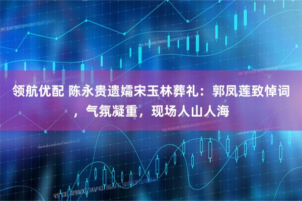 领航优配 陈永贵遗孀宋玉林葬礼：郭凤莲致悼词，气氛凝重，现场人山人海