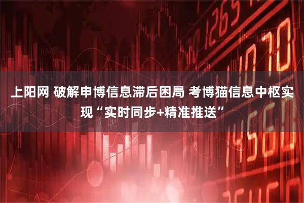 上阳网 破解申博信息滞后困局 考博猫信息中枢实现“实时同步+精准推送”