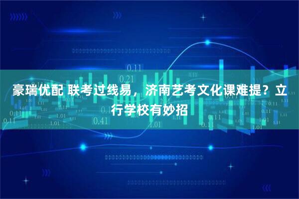 豪瑞优配 联考过线易，济南艺考文化课难提？立行学校有妙招
