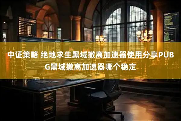 中证策略 绝地求生黑域撤离加速器使用分享PUBG黑域撤离加速器哪个稳定