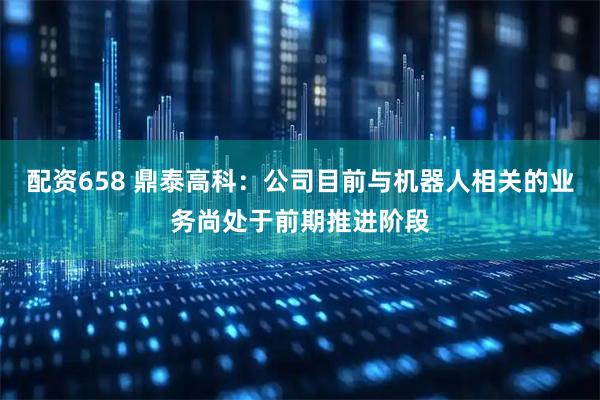 配资658 鼎泰高科：公司目前与机器人相关的业务尚处于前期推进阶段