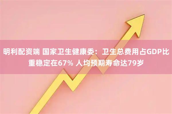 明利配资端 国家卫生健康委：卫生总费用占GDP比重稳定在67% 人均预期寿命达79岁
