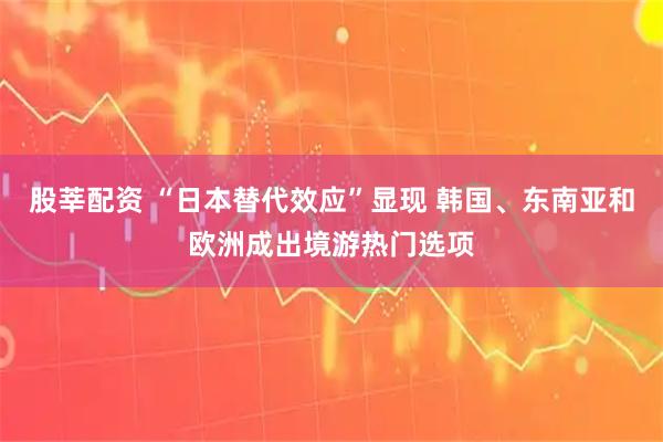 股莘配资 “日本替代效应”显现 韩国、东南亚和欧洲成出境游热门选项