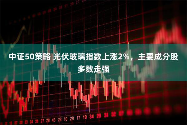 中证50策略 光伏玻璃指数上涨2%，主要成分股多数走强
