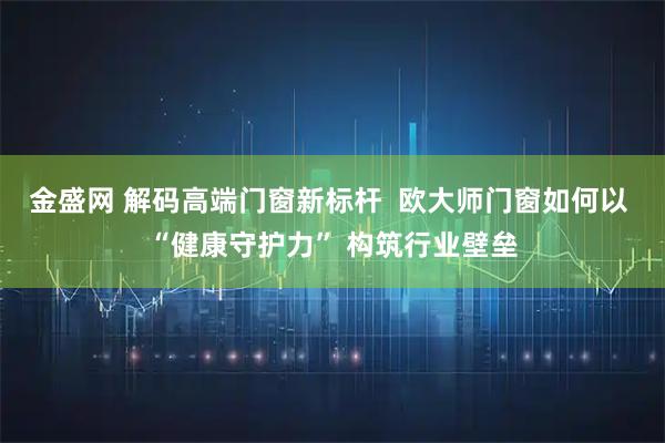 金盛网 解码高端门窗新标杆  欧大师门窗如何以 “健康守护力” 构筑行业壁垒